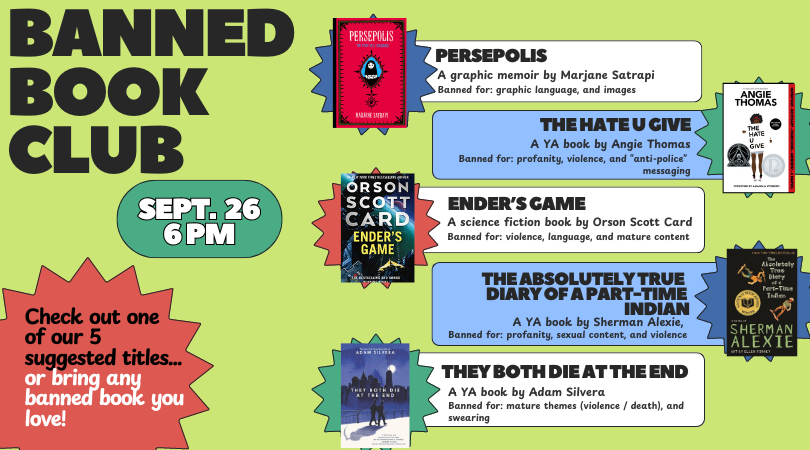 Banned Book Club Sept. 26 6pm Check out one of our five suggested titles or bring any banned book you love! Suggested titles:The Hate U Give, Persepolis, The Absolutely True Diary of A Part Time Indian, Ender's Game, and They Both Die at the End.