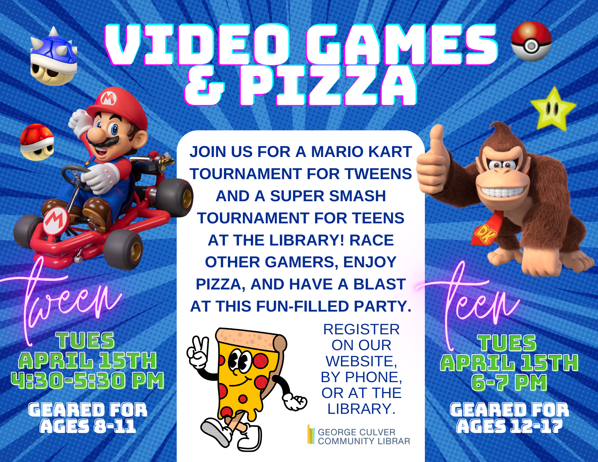 Video Games & Pizza Join us for a Mario Kart Tournament for Tweens and a Super Smash Bros Tournament for Teens at the Library! Race other games, enjoy pizza, and have a blast at this fun-filled party. Register on our website, by phone or at the library. Tween Tues, April 15th 4:30-5:30 PM Geared for ages 8-11 Teen Tues, April 15th 6-7 PM Geared for ages 12-17