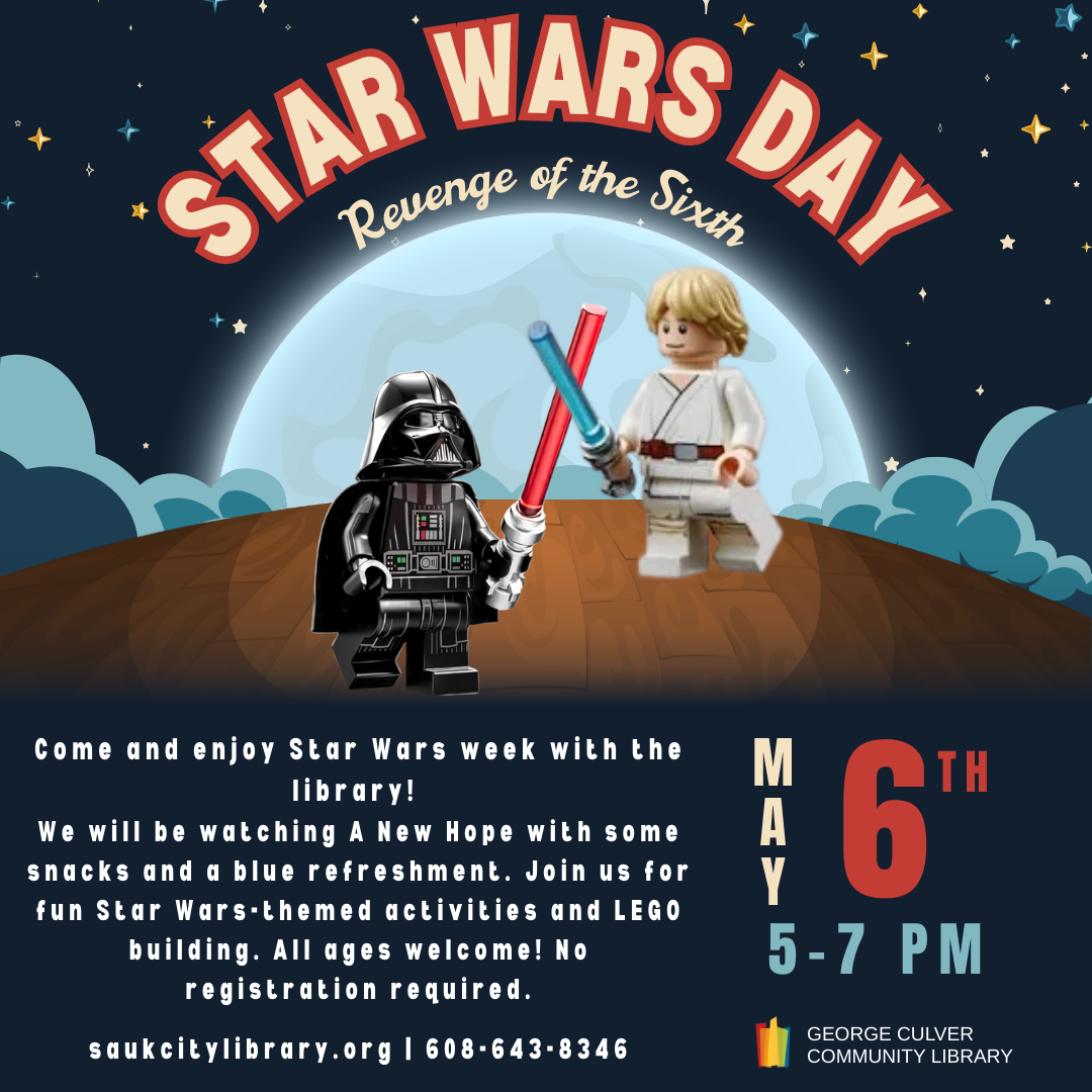 Star Wars Day Revenge of the sixth May 6th 5-7 pm. Come and enjoy Star Wars week with the library! We will be watching A New Hope with some snacks and a blue refreshment. Join us for fun Star Wars-themed activities and LEGO building. All ages welcome! No registration required.