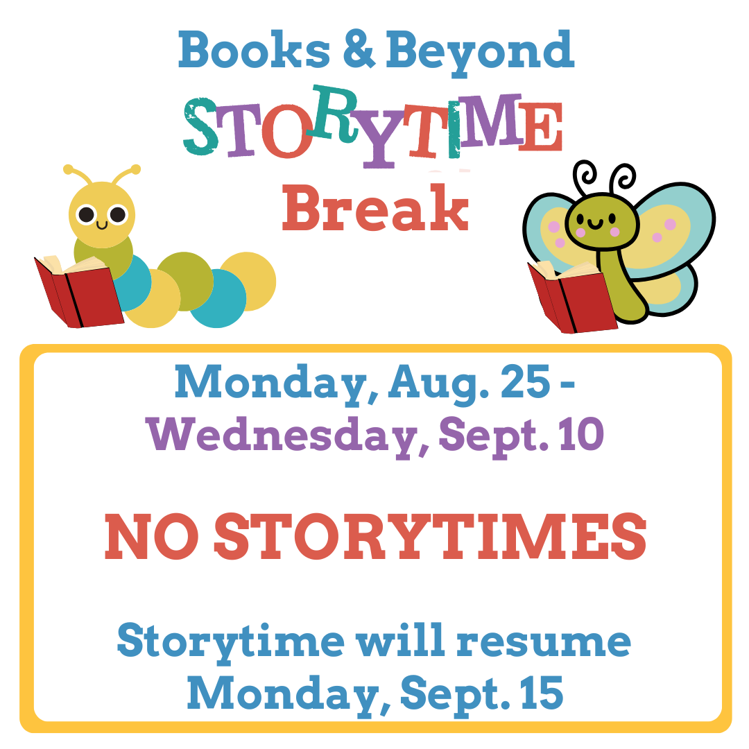 Text: Books & Beyond Storytime Break Monday, Aug. 25 - Wednesday, Sept. 10 No Storytimes Storytime will resume Monday, Sept. 15