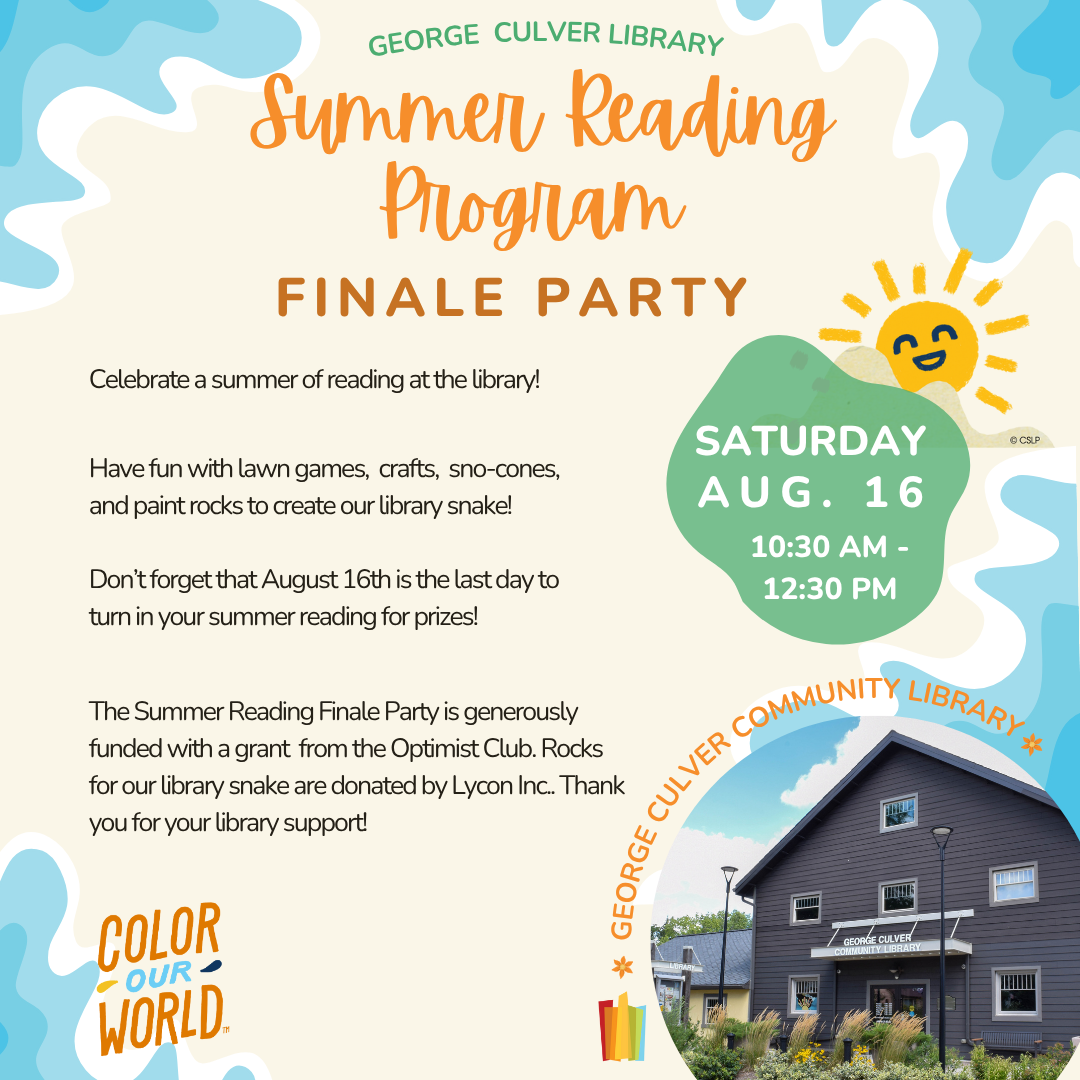 George Culver Community Library Summer Reading Program Finale Party Saturday, Aug. 16 at 10:30AM-12:30PM. Celebrate a summer of reading at the library! Have fun with lawn games, crafts, sno-cones, and paint rocks to create our library snake. Don’t forget that August 16th is the last day to turn in your summer reading for prizes. Generously funded with a grant  from the Optimist Club. Rocks for our library snake are donated by Lycon Inc. Thank you for your library support!