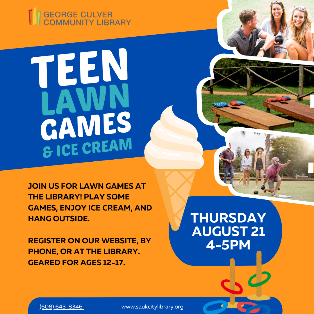 Images of people playing lawn games and an ice cream cone. Teen Lawn Games & Ice Cream Thursday, August 21 at 4-5 pm. Join us for lawn games at the library! Play some games, enjoy ice cream, and hang outside. Register on our website, by phone, or at the library. Geared for ages 12-17.