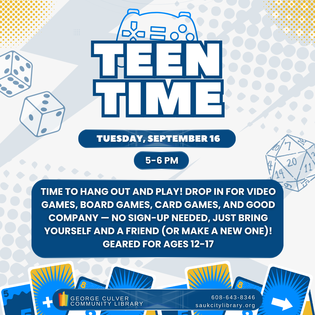 Teen Time Tuesday, September 16 5-6 PM Time to hang out and play! Drop in for video games, board games, card games, and good company - ni sign-up needed, just bring yourself and a friend (or makes a new one)! Geared for ages 12-17