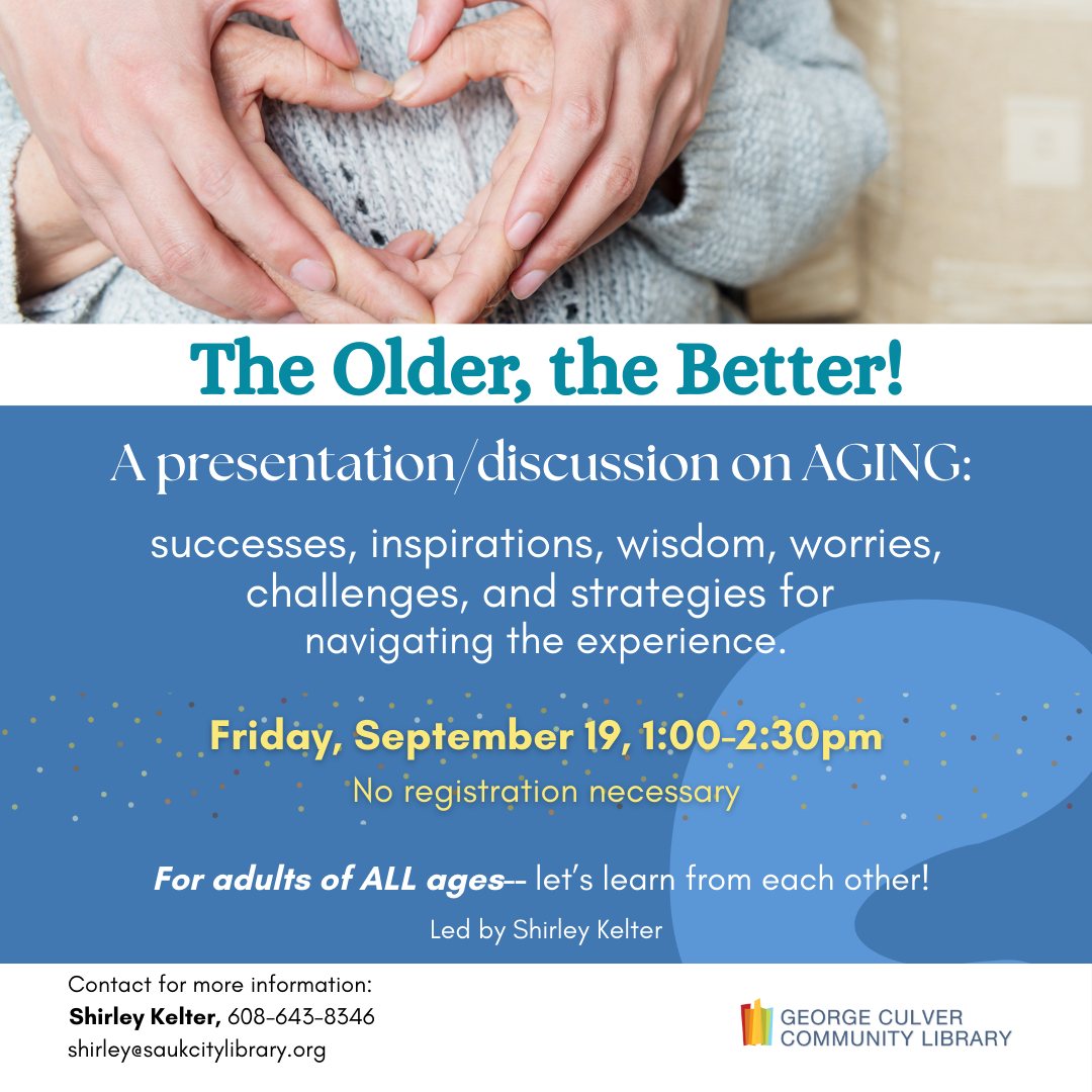 The Older, the Better! A presentation/discussion on AGING: successes, inspirations, wisdom, worries, challenges, and strategies for navigating the experience. Friday, September 19, 1:00-2:30pm No registration necessary For Adults of ALL ages-- let's learn from each other! Led by Shirley Kelter.