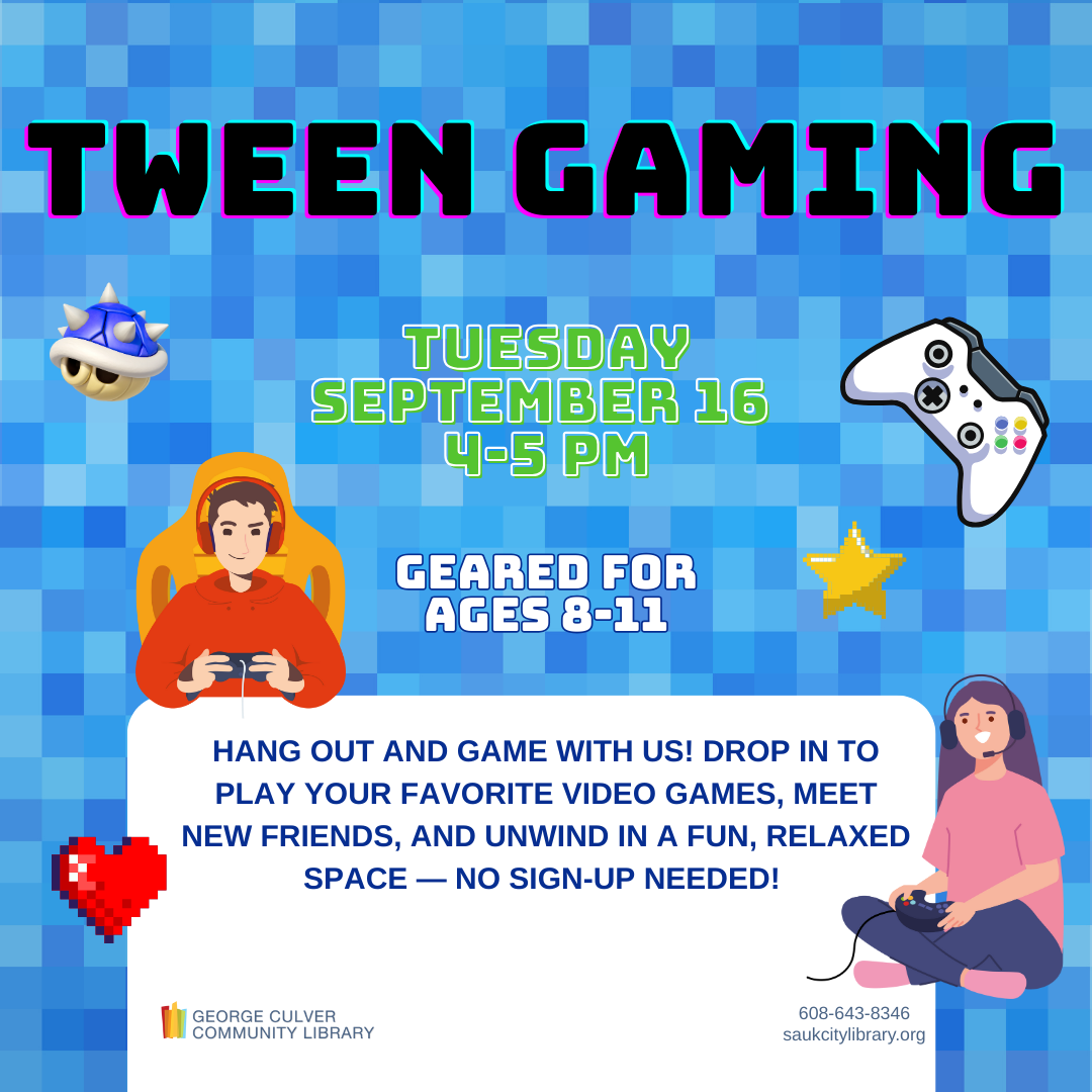 Tween Gaming Tuesday September 16 4-5 PM Geared for ages 8-11 Hang out and game with us! Drop in to play your favorite video games, meet new friends, and unwind in a fun, relaxed space - no sign-up needed!