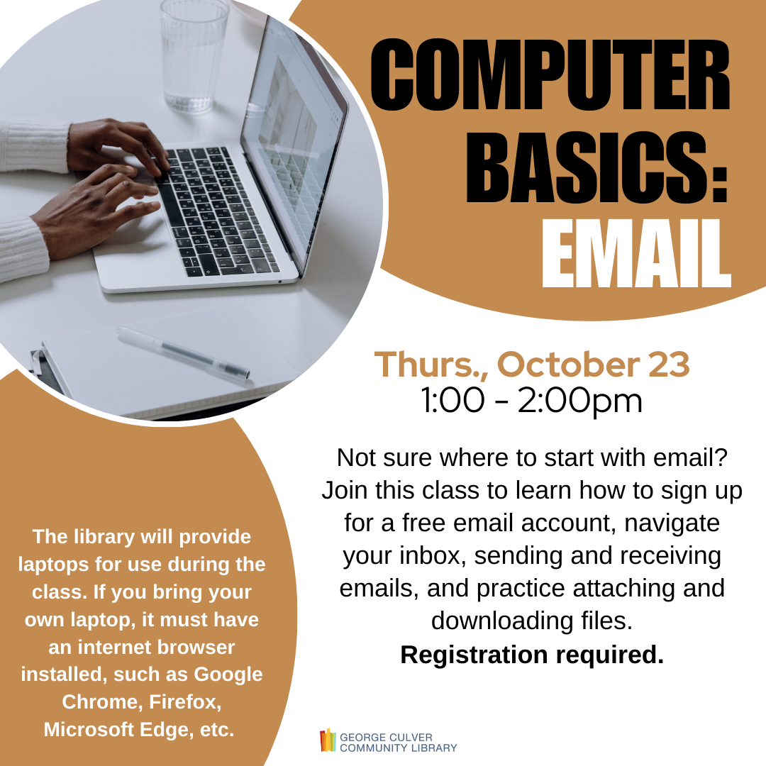 Text: COMPUTER BASICS: EMAIL Thurs., October 23, 1:00-2:00pm. Not sure where to start with email? Join this class to learn how to sign up for a free email account, navigate your inbox, send and receive emails, and practice attaching and downloading files. The library will provide laptops for use during the class. If you bring your own laptop, it must have an internet browser installed, such as Google Chrome, Firefox, Microsoft Edge, etc. Registration required.