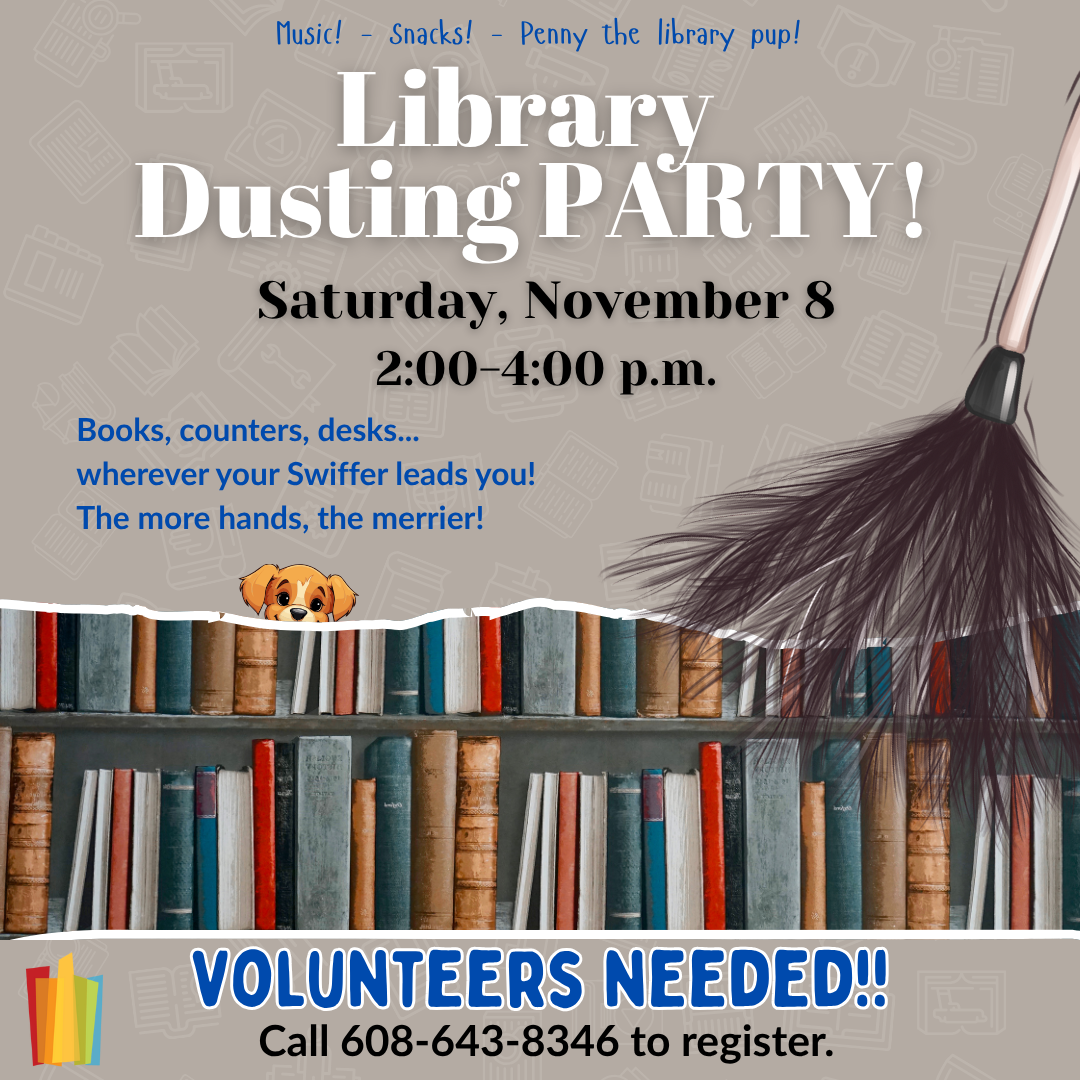 Image of books on shelves, a feather duster and a pup. Text: Music! - Snacks! - Penny the library pup. Library Dusting Party Saturday, November 8 2:00-4:00 p.m. Books, counters, desks...wherever you Swiffer leads you! The more hands, the merrier! Volunteers Needed!! call 608-643-8346 to register.