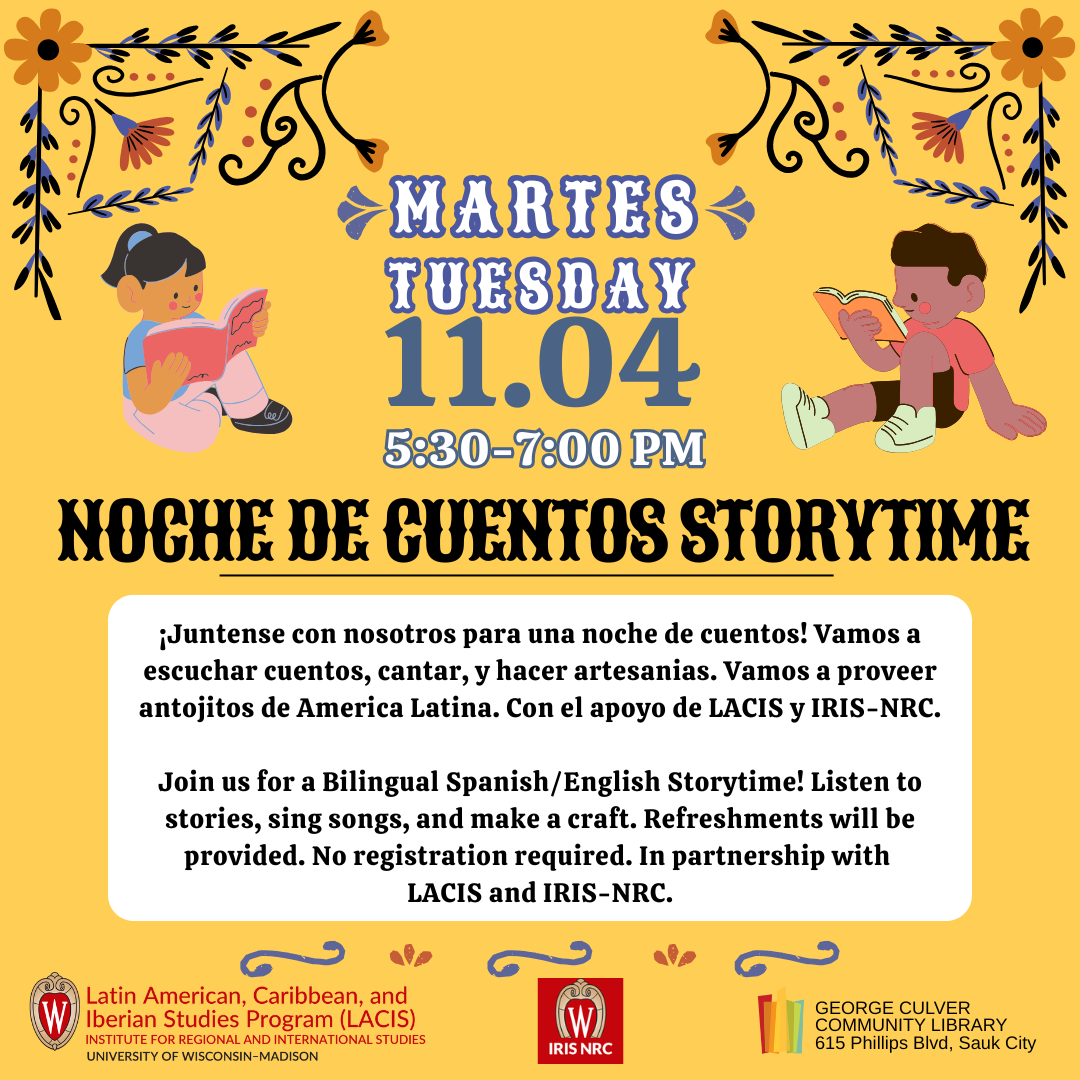 Martes Tuesday, 11/4, 5:30-7:00 p.m. Noche de Cuentos Storytime ¡Juntense con nosotros para una noche de cuentos! Vamos a escuchar cuentos, cantar, y hacer artesanias. Vamos a proveer antojitos de America Latina. Con el apoyo de LAIS y IRIS-NRC. Join us for a Bilingual Spanish/English Storytime! Listen to stories, sing songs, and make a craft. Refreshments will be provided. In partnership with LAIS and IRIS-NRC.