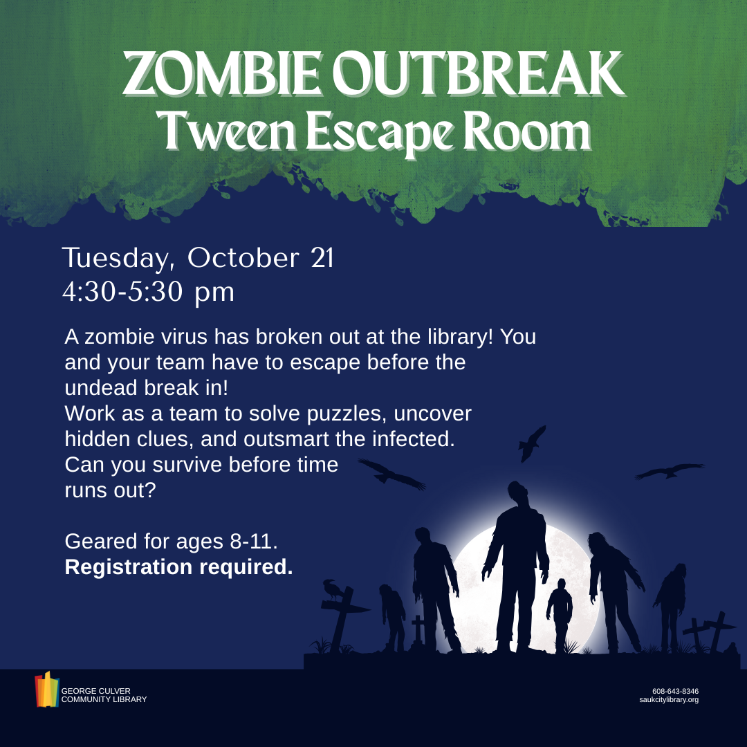 Zombie Outbreak Tween Escape Room Tuesday, October 21 at 4:30 pm. A zombie virus has broken out at the library! You and your team have to escape before the undead break in! Work as a team to solve puzzles, uncover hidden clues, and outsmart the infected. Can you survive before time runs out? Geared for ages 8-11. Registration required.