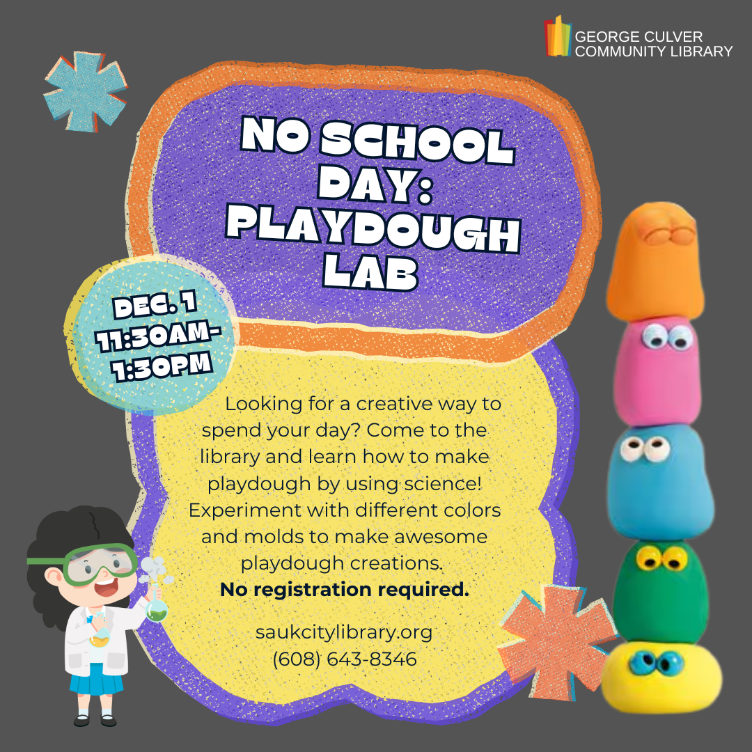 Text: No School Day: Playdough Lab Dec. 1 11:30AM-1:30PM Looking for a creative way to spend your day? Come to the library and learn how to make playdough by using science! Experiment with different colors and molds to make awesome playdough creations. No registration required.