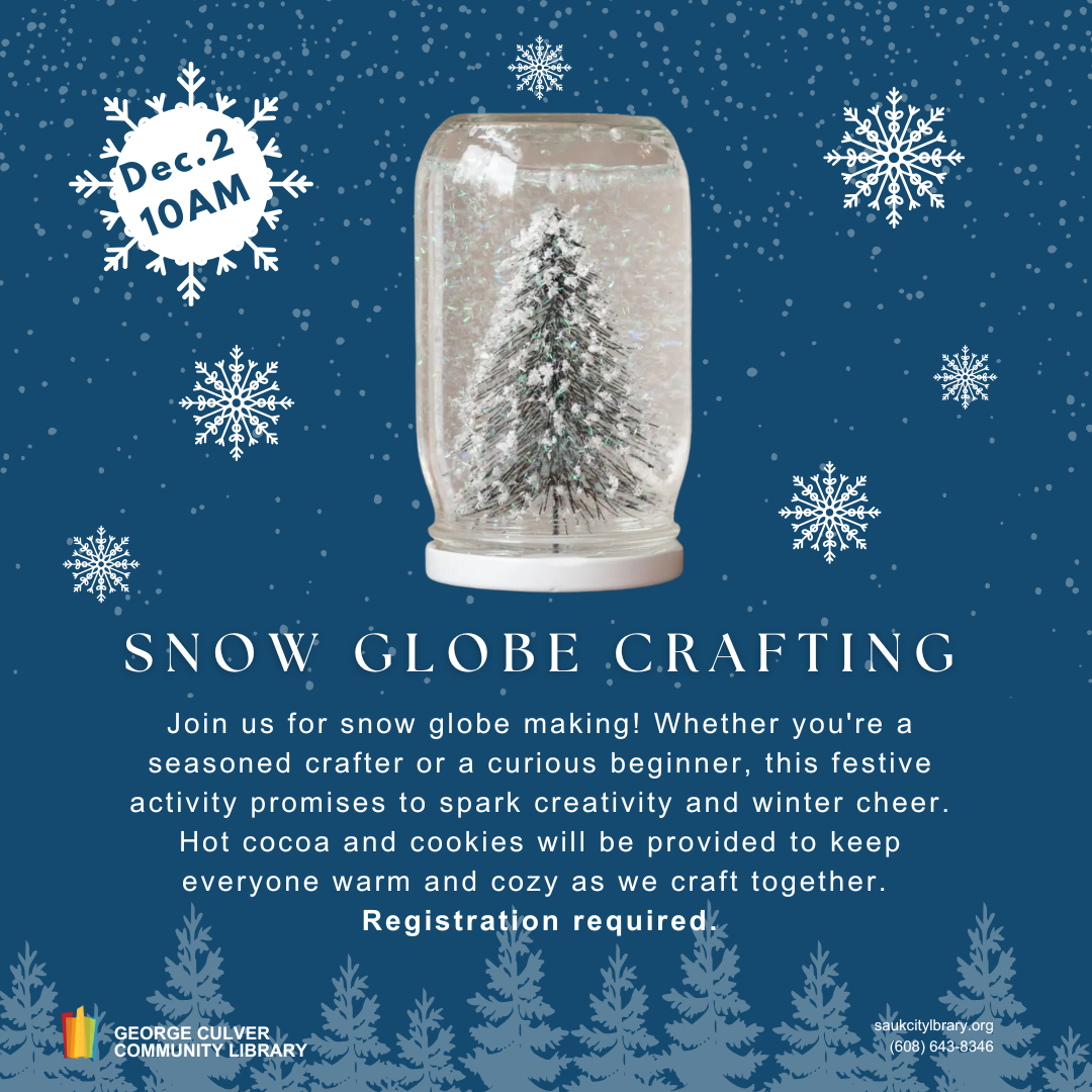 Snow Globe Crafting Dec. 2 10AM Join us for snow globe making! Whether you're a seasoned crafter or a curious beginner, this festive activity promises to spark creativity and winter cheer. Hot cocoa and cookies will be provided to keep everyone warm and cozy as we craft together.  Registration required.