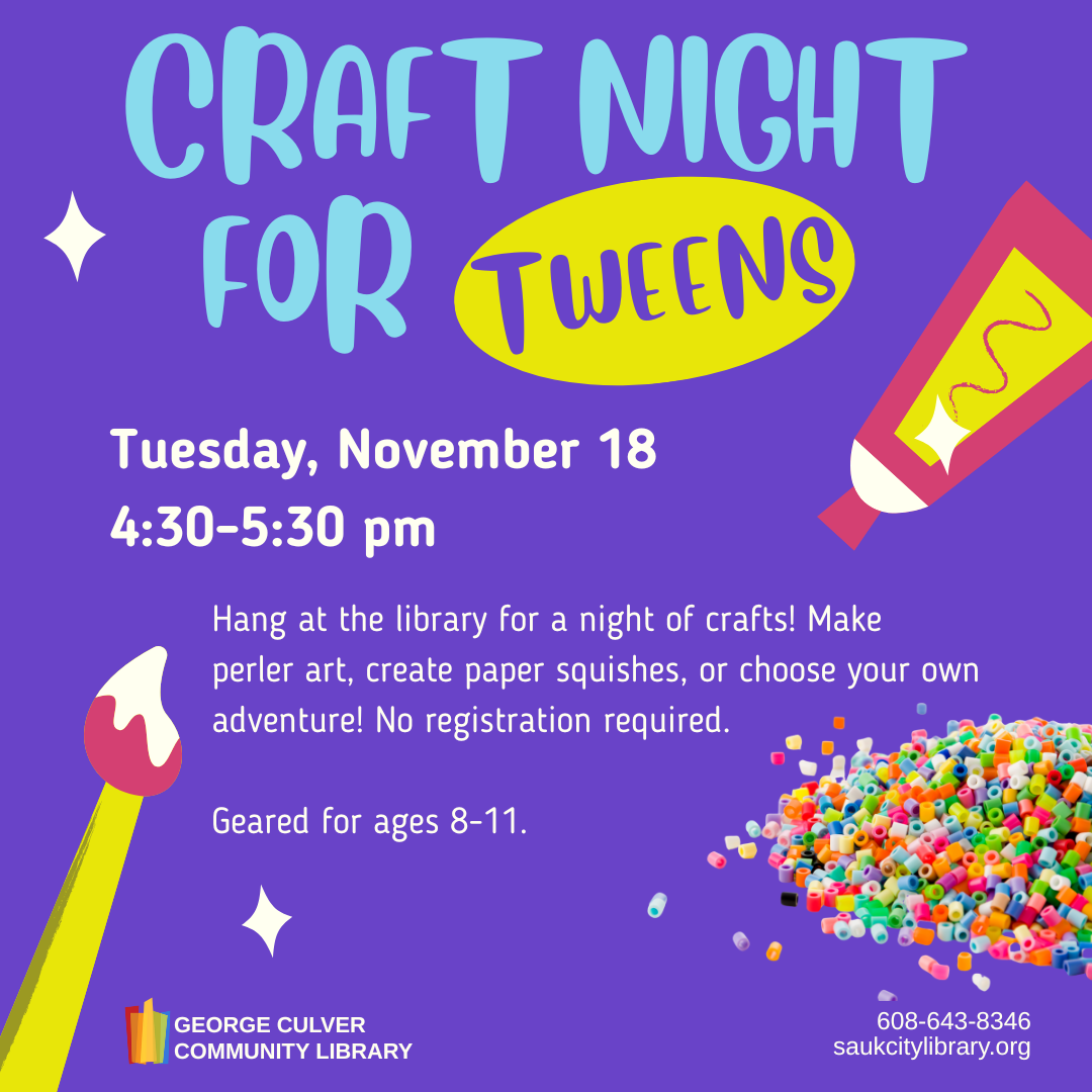 Craft Night for Tweens Tuesday, November 18 4:30-5:30 PM Hang at the library for a night of crafts! Make perler art, create paper squishes, or choose your own adventure! No registration required. For ages 8-11.