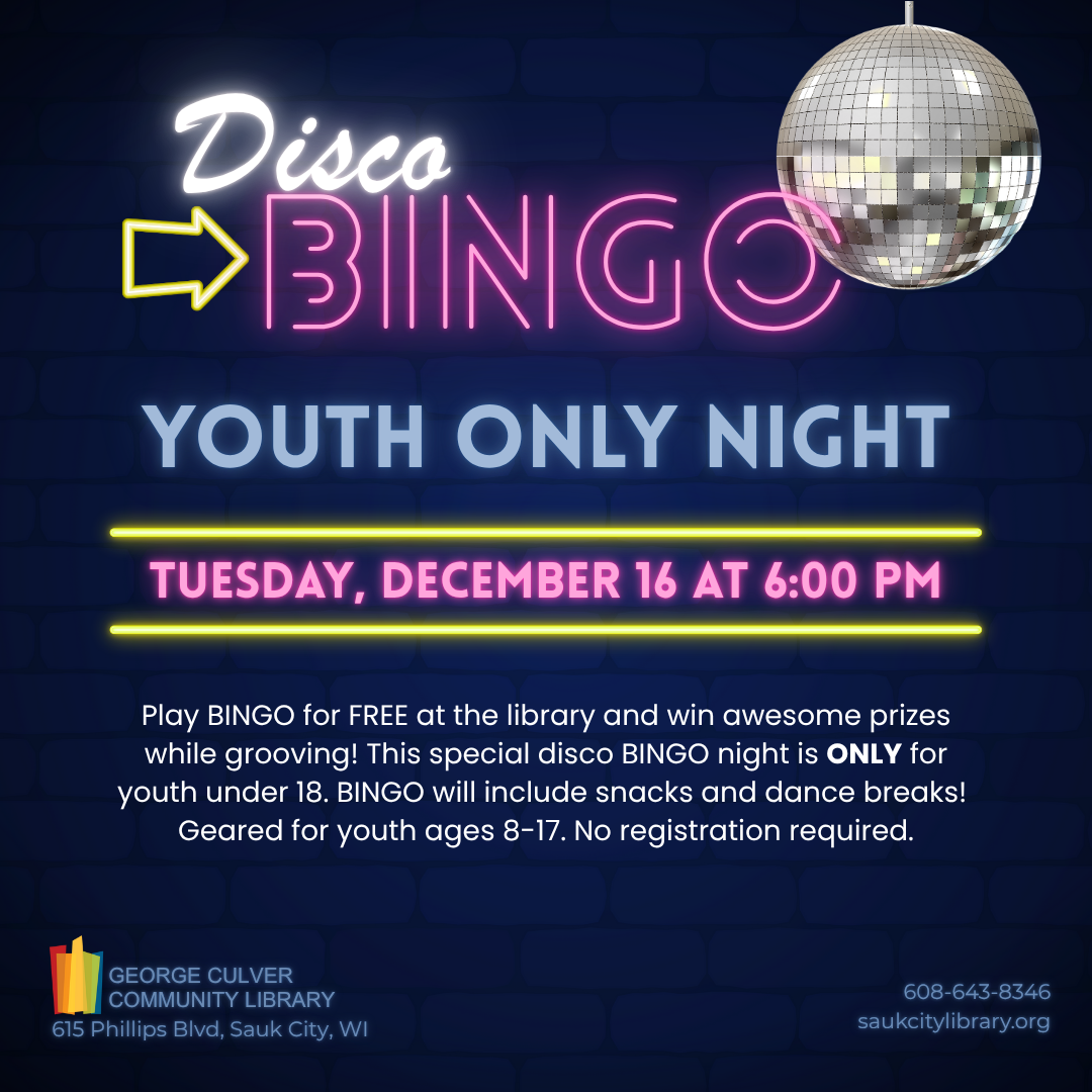 DISCO BINGO: YOUTH ONLY NIGHT Tuesday, December 16 at 6:00 p.m.  Play BINGO for FREE at the library and win awesome prizes while grooving! This special disco BINGO night is ONLY for youth under 18. BINGO will include snacks and dance breaks! Geared for youth ages 8-17. No registration required.