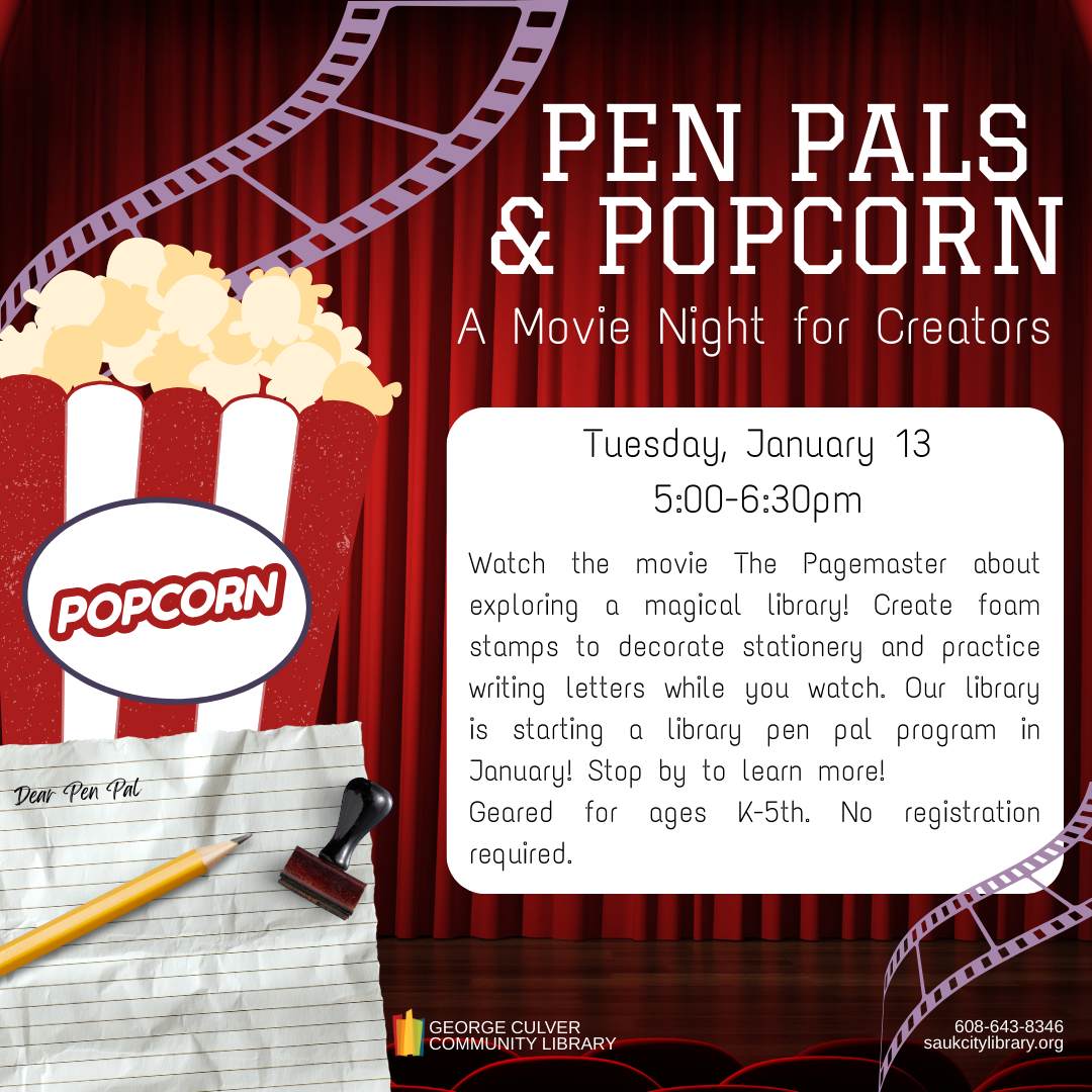 PEN PALS & POPCORN: a Movie Night for Creators Tuesday, January 13, 5:00-6:30 p.m. Watch the movie The Pagemaster about exploring a magical library! Create foam stamps to decorate stationery and practice writing letters while you watch. Our library is starting a library pen pal program in January! Stop by to learn more! Geared for ages K-5th. No registration required.
