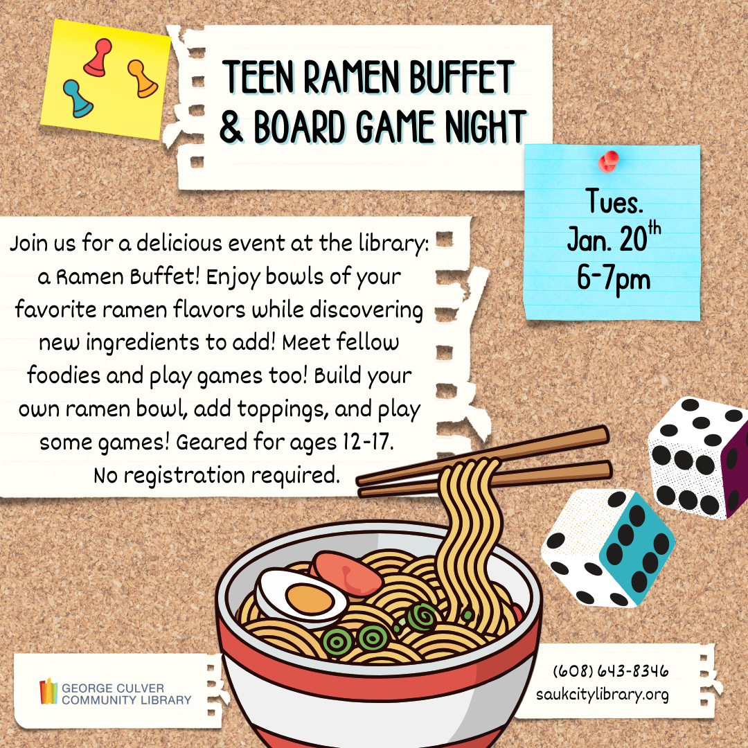 TEEN RAMEN BUFFET & BOARD GAME NIGHT Tues, Jan. 20th at 6-7pm. Join us for a delicious event at the library: a Ramen Buffet! Enjoy bowls of your favorite ramen flavors while discovering new ingredients to add! Meet fellow foodies and play games too! Build your own ramen bowl, add toppings, and play some games! Geared for ages 12-17. No registration required.