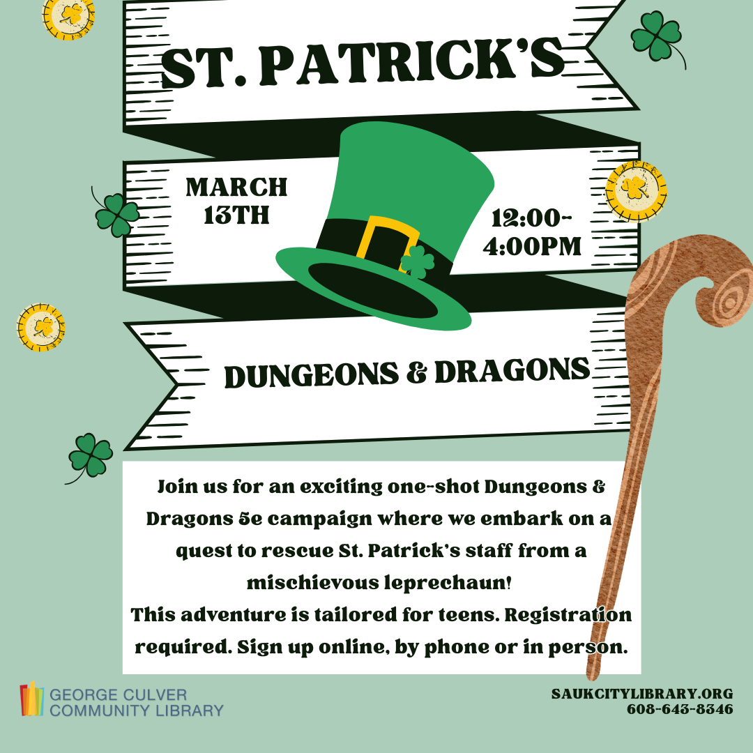 Text: ST. PATRICK’S Dungeons & Dragons March 13, 12:00-4:00 p.m. Join us for an exciting one-shot Dungeons & Dragons 5e campaign where we embark on a quest to rescue St. Patrick’s staff from a mischievous leprechaun!  This adventure is tailored for teens. Registration required. Sign up online, by phone or in person.