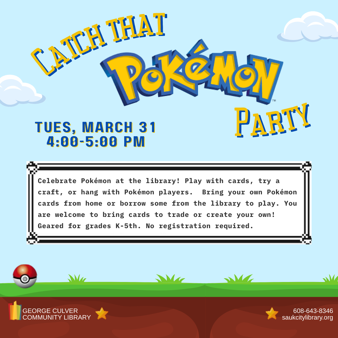 CATCH THAT Pokémon PARTY Tuesday, March 31 at 4:00 p.m. Celebrate Pokémon at the library! Play with cards, try a craft, or hang with Pokémon players. Bring your own Pokémon cards from home or borrow some from the library to play. You are welcome to bring cards to trade or create your own! Geared for grades K-5th. No registration required.