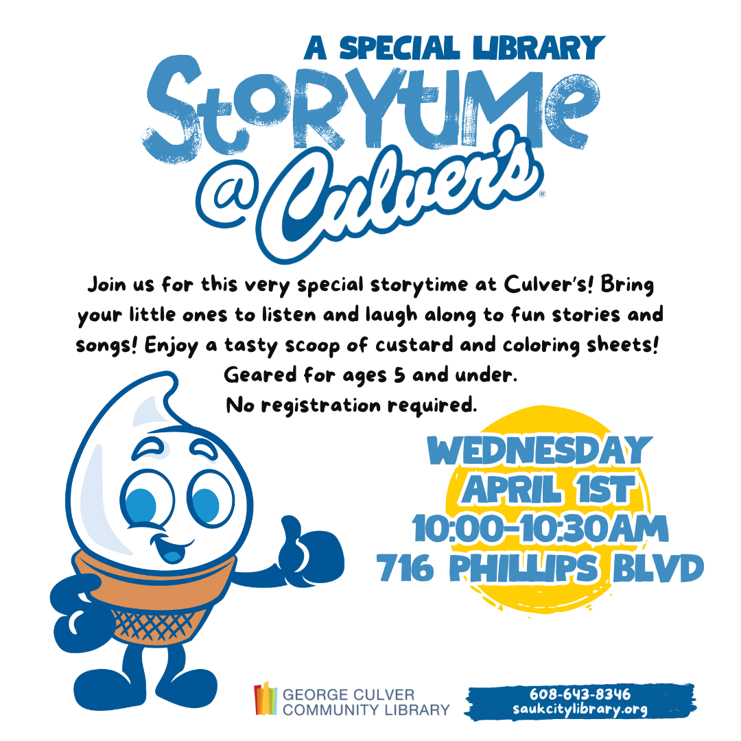A Special Library Storytime @ Culver's Wednesday, April 1 at 10:00 a.m. 716 Phillips Blvd, Sauk City, WI 53583 Join us for this very special storytime at Culver’s! Bring your little ones to listen and laugh along to fun stories and songs! Enjoy a tasty scoop of custard and coloring sheets from Culver's! Geared for ages 5 and under. No registration required.