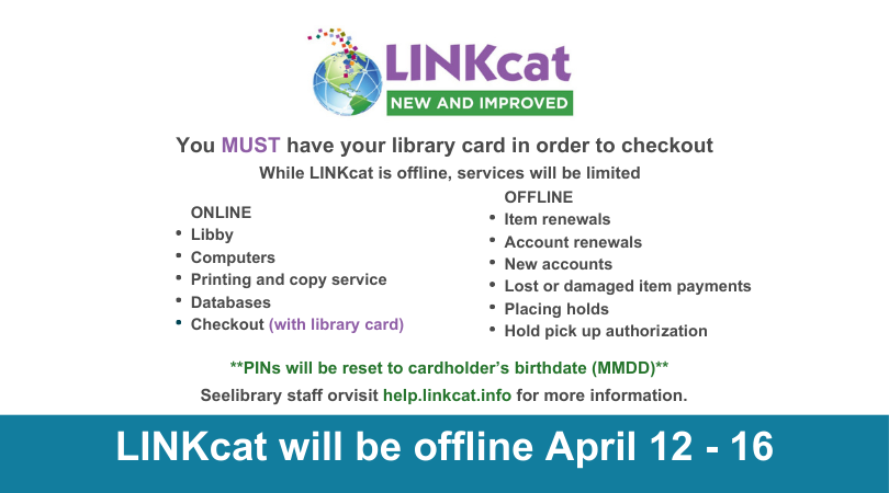 LINKcat New and Improved You MUST have your library card in order to checkout While LINKcat is offline, services will be limited. ONLINE: Libby, computers, printing and copy service, databases checked (with library card) OFFLINE: Item renewals, account renewals, new accounts, lost or damaged payments, placing holds, hold pick up authorization PINs will reset to cardholder's birthdate (MMDD) April 12-16