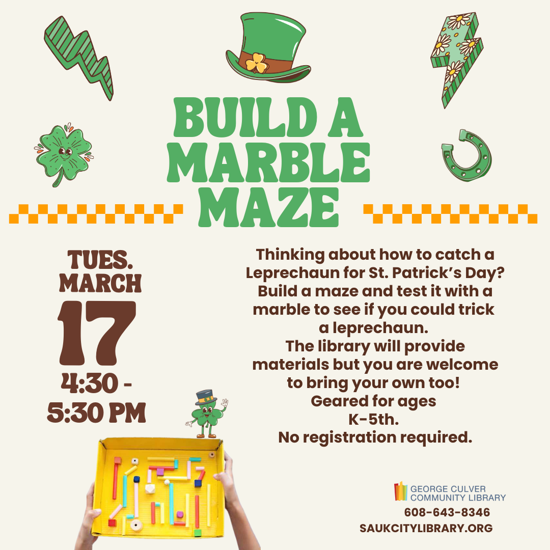 BUILD A MARBLE MAZE Tuesday, March 17 4:30-5:30 PM Thinking about how to catch a Leprechaun for St. Patrick’s Day? Build a maze and test it with a marble to see if you could trick a leprechaun. The library will provide materials but you are welcome to bring your own too! Geared for grades K-5th. No registration required.