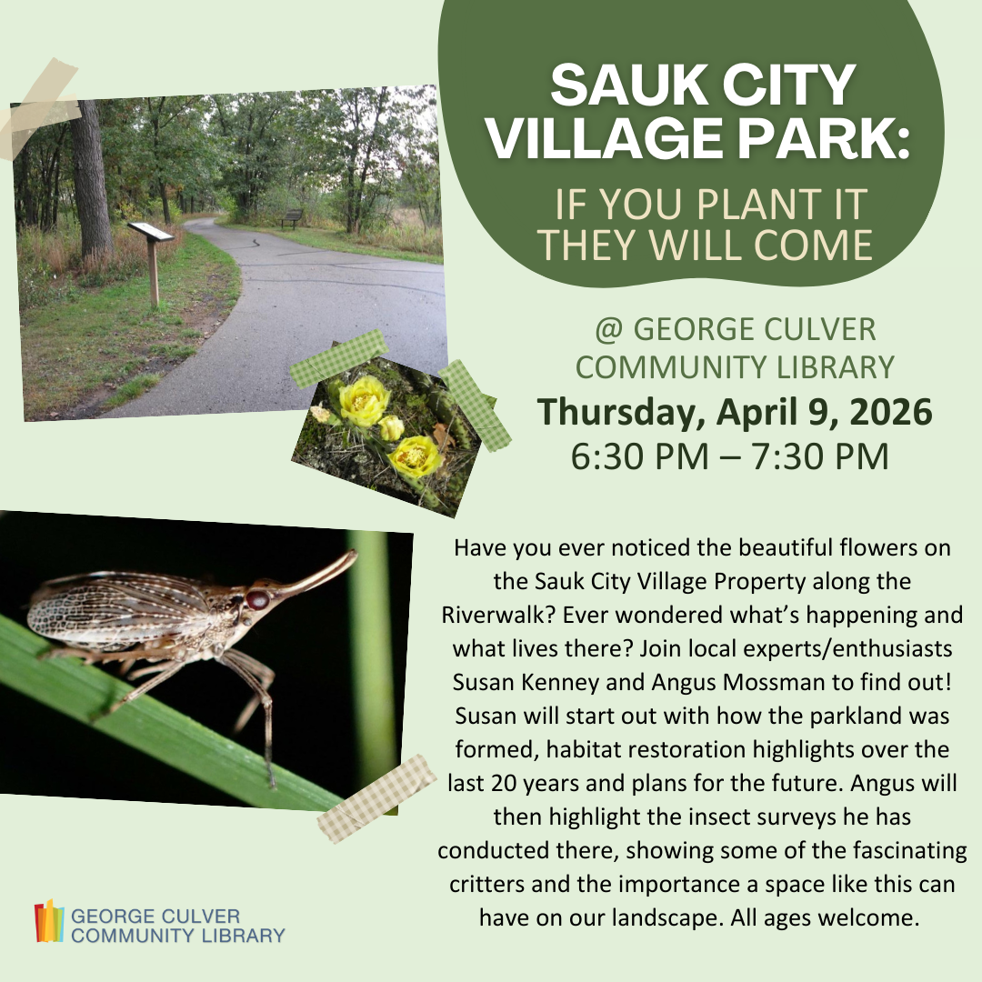 SAUK CITY VILLAGE PARK: IF YOU PLANT IT THEY WILL COME Thursday, April 9 6:30-7:30 PM Have you ever noticed the beautiful flowers on the Sauk City Village Property along the Riverwalk? Ever wondered what’s happening and what lives there? Join local experts/enthusiasts Susan Kenney and Angus Mossman to find out! Susan will start out with how the parkland was formed, habitat restoration highlights over the last 20 years and plans for the future. Angus will then highlight the insect surveys he has conducted.