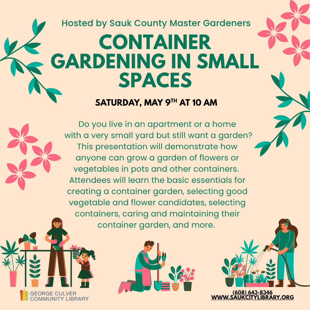 Hosted by Sauk County Master Gardeners CONTAINER GARDENING IN SMALL SPACES Saturday, May 9th at 10 AM Do you live in an apartment or a home with a very small yard but still want a garden? This presentation will demonstrate how anyone can grow a garden of flowers or vegetables in pots and other containers. Attendees will learn the basic essentials for creating a container garden, selecting good vegetable and flower candidates, selecting containers, caring and maintaining their container garden, and more. 