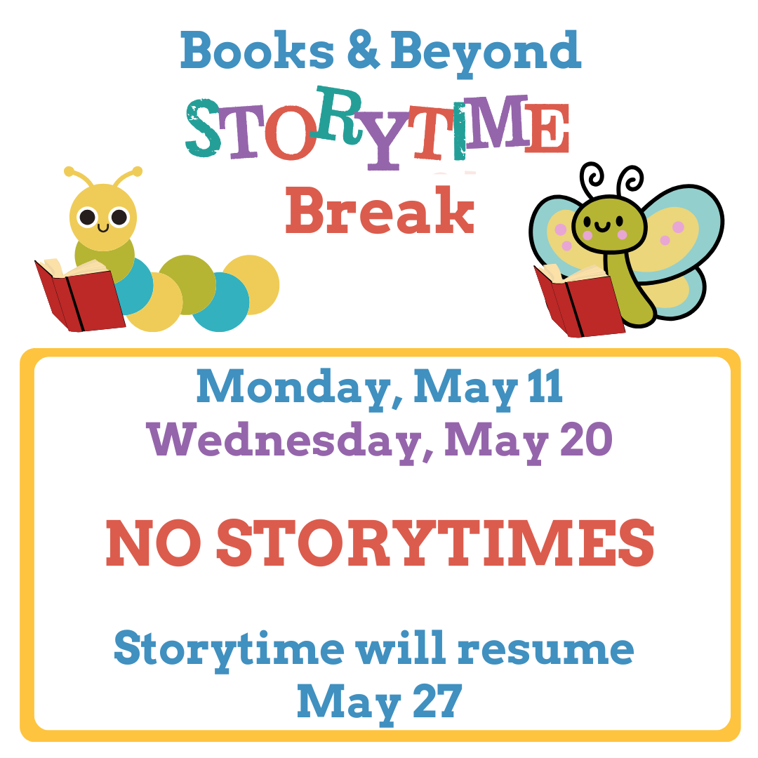 Text: Books& Beyond Storytime Break Monday, May 11-Wednesday, May 20 NO STORYTIMES Storytime will resume May 27