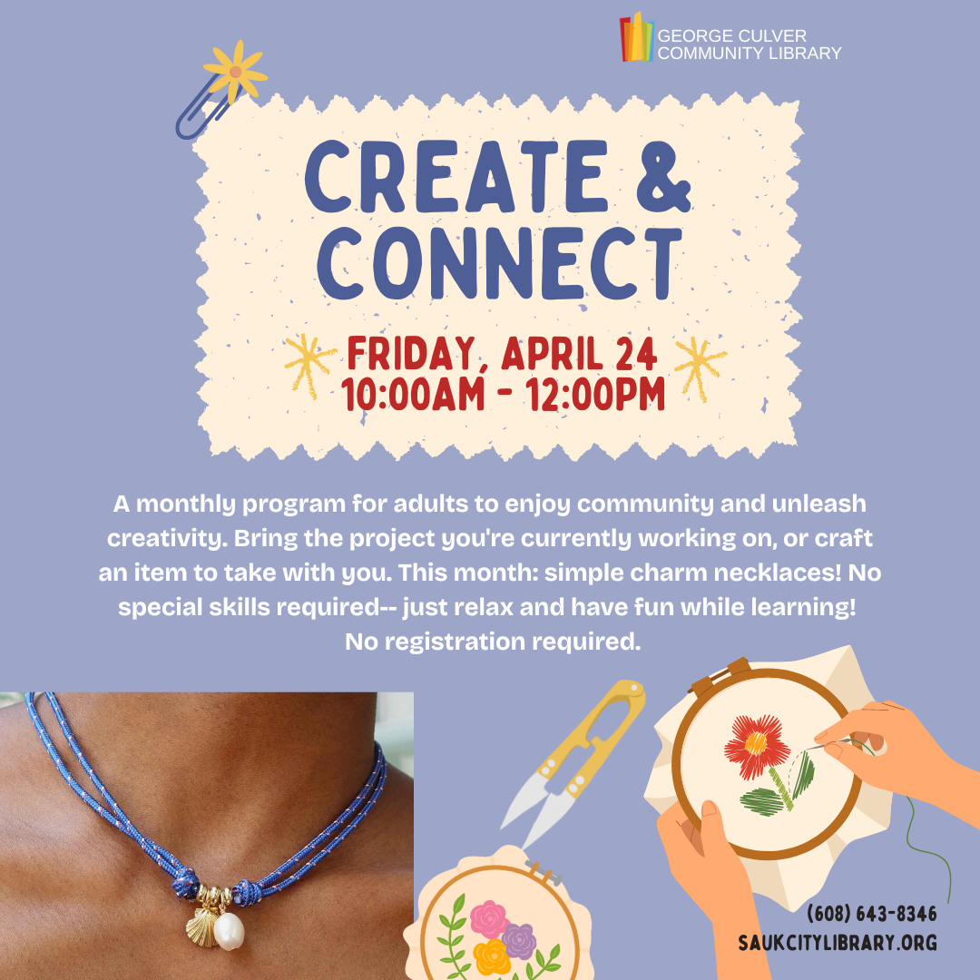 CREATE & CONNECT Friday, April 24, 10:00AM -12:00PM A monthly program for adults to enjoy community and unleash creativity. Bring the project you're currently working on, or craft an item to take with you. This month: simple charm necklaces! No special skills required-- just relax and have fun while learning! No registration required.