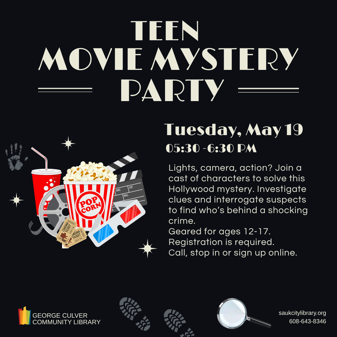 TEEN MOVIE MYSTERY PARTY Tuesday, May 19, 5:30-60PM Lights, camera, action? Join a cast of characters to solve this Hollywood mystery. Investigate clues and interrogate suspects to find who’s behind a shocking crime. Geared for ages 12-17. Registration is required. Call, visit the library or sign up online.