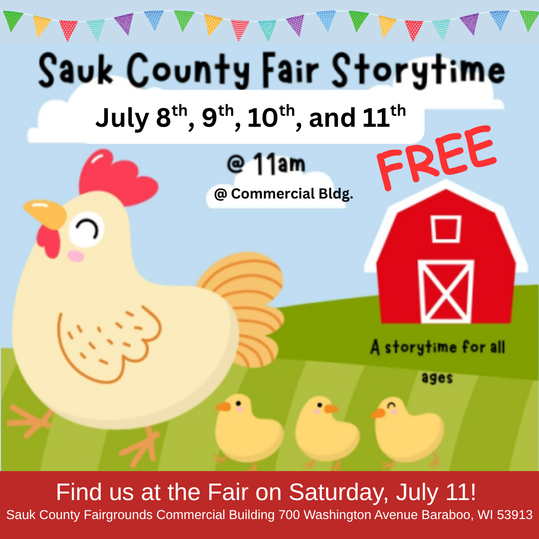 Sauk County Fair Storytime July 8th, 9th, 10th, and 11th @11am @Commerical Bldg. A stoytime for all ages Find us at the Fair on Saturday, July 11 Sauk County Fairgrounds Commercial Building 700 Washington Ave, Baraboo, WI 53913