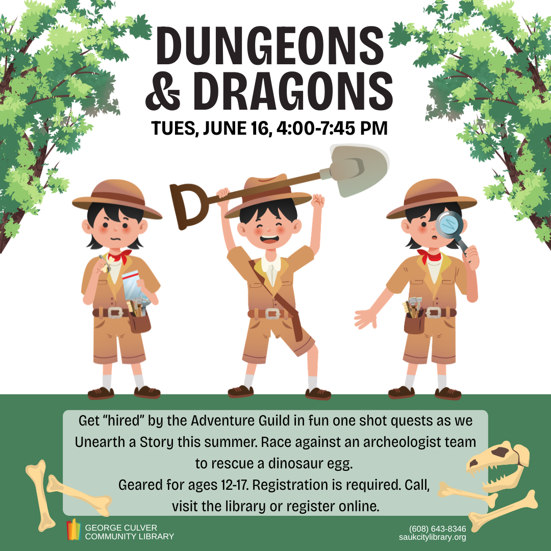 Dungeons & Dragons Tues, June 16, 4:00-7:45PM Get “hired” by the Adventure Guild in fun one shot quests as we Unearth a Story this summer. Race against an archeologist team to rescue a dinosaur egg.   Geared for ages 12-17. Registration is required. Call, visit the library or register online.
