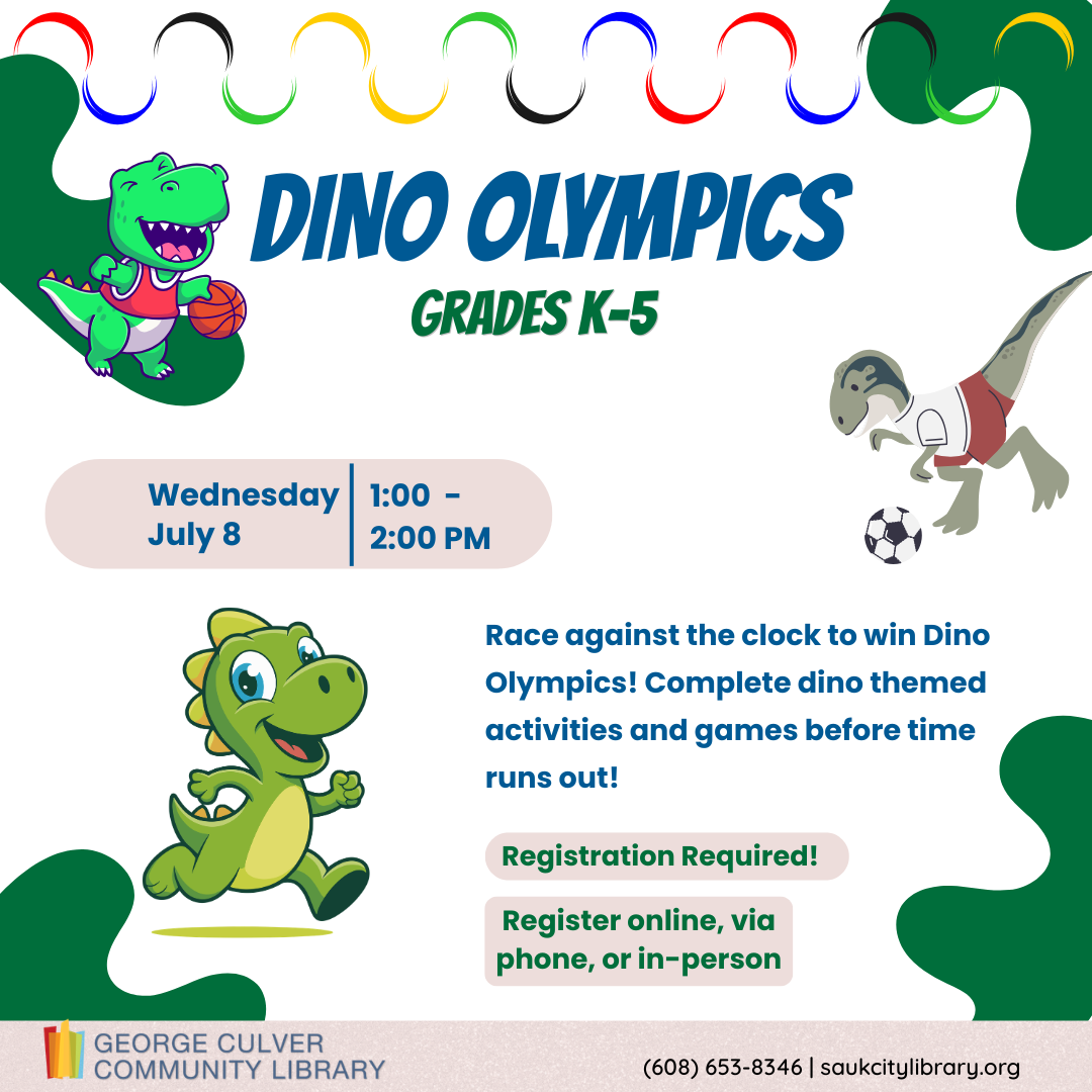 Dino Olympics Grades K-5 Wednesday, July 8 1:00-2:00 PM Race against the clock to win Dino Olympics! Complete dino themed activities and games before time runs out! Registration required. Register online, via phone or in-person.
