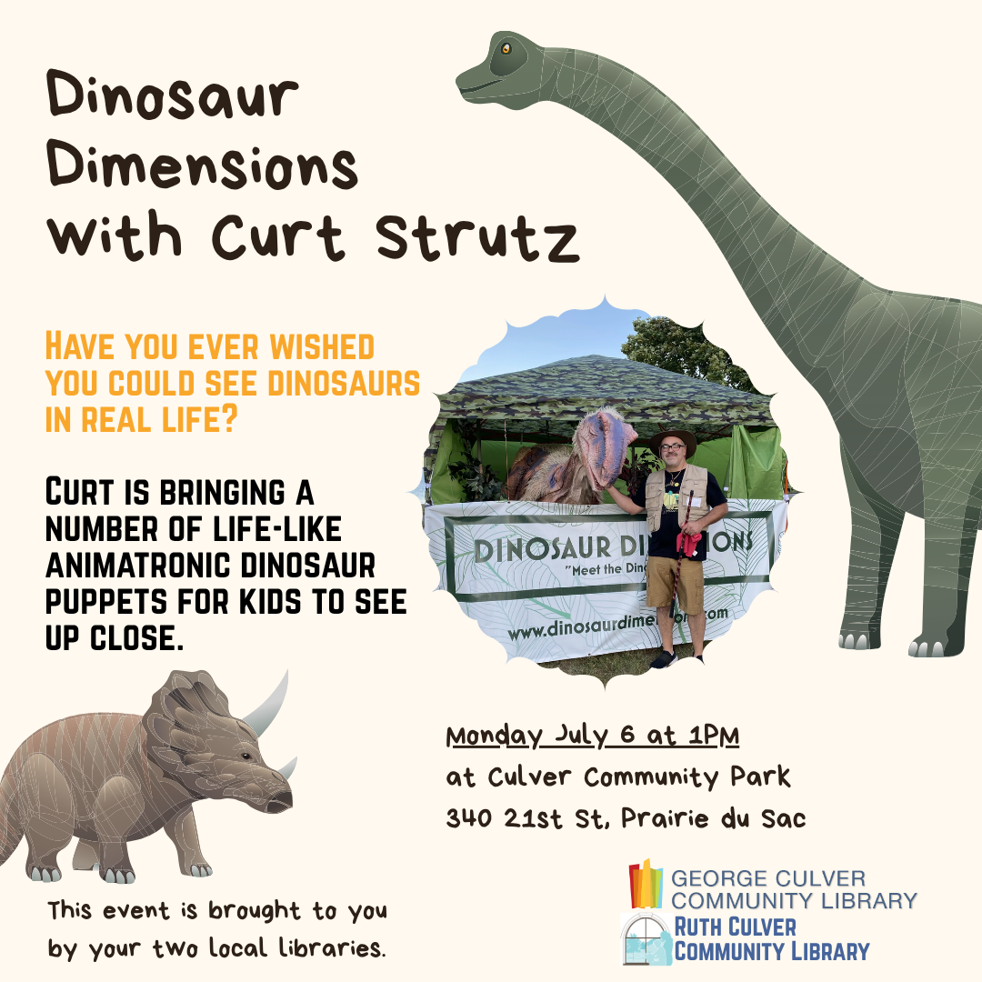Text: Dinosaur Dimensions with Curt Strutz Have you ever wished to see dinosaurs in real life? Curt is bringing a number of life-like animatronic dinosaur puppets for kids to see up close. Monday, July 6 at 1PM at Culver Community Park 340 21st St, Prairie du Sac This event is brough to you by both libraries.