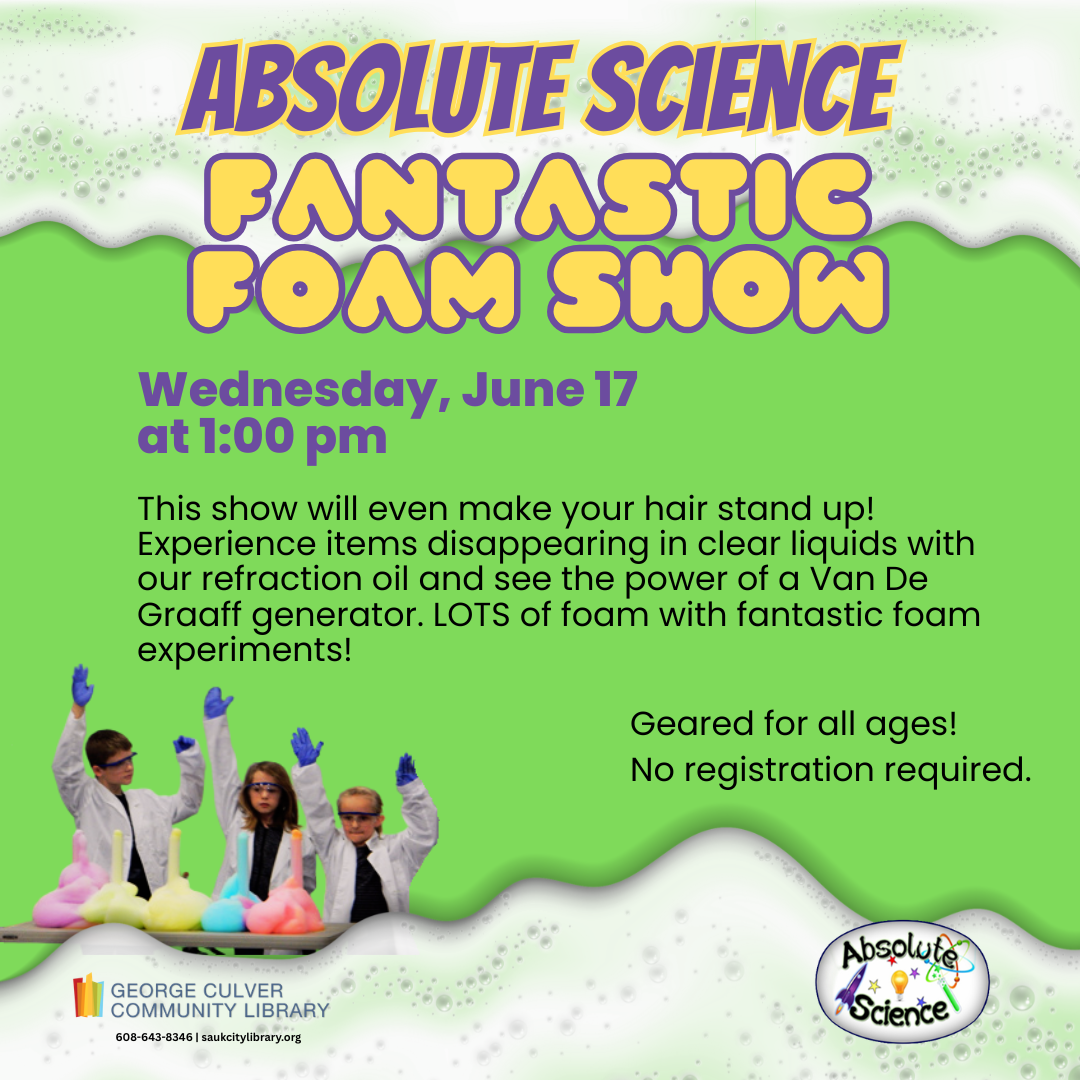 Text: Absolute Science Fantastic Foam Show Wednesday, June 17 at 1:00 pm This show will even make your hair stand up! Experience items disappearing in clear liquids with our refraction oil and see the power of a Van De Graaff generator. LOTS of foam with fantastic foam experiments! Geared for all ages! No registration required.