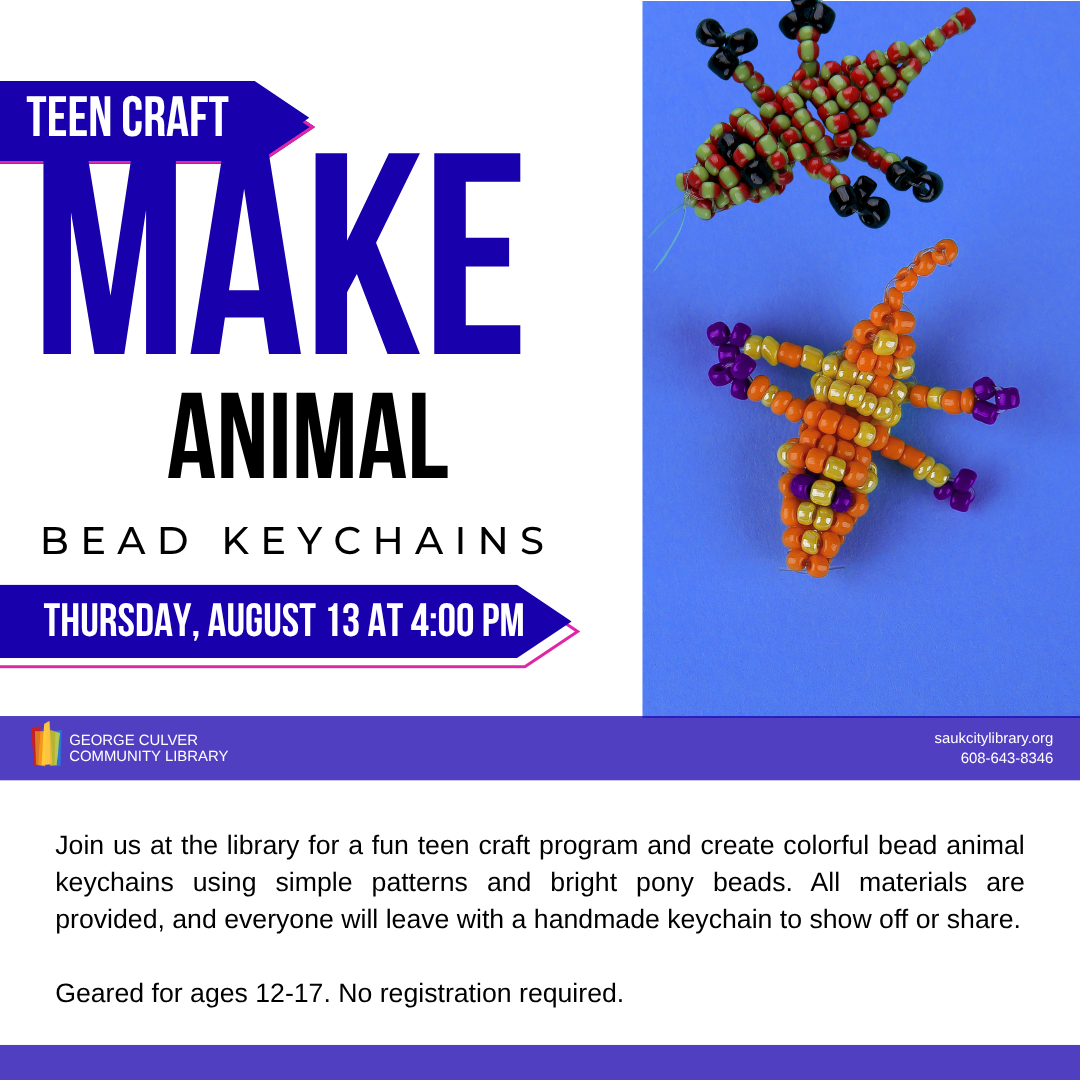 Teen Craft Make Animal Bead Keychains Thursday, August 13 at 4:00 PM Join us at the library for a fun teen craft program and create colorful bead animal keychains using simple patterns and bright pony beads. All materials provided, and everyone will leave with a handmaid keychain to show off or share. geared for ages 12-17. No registration required.
