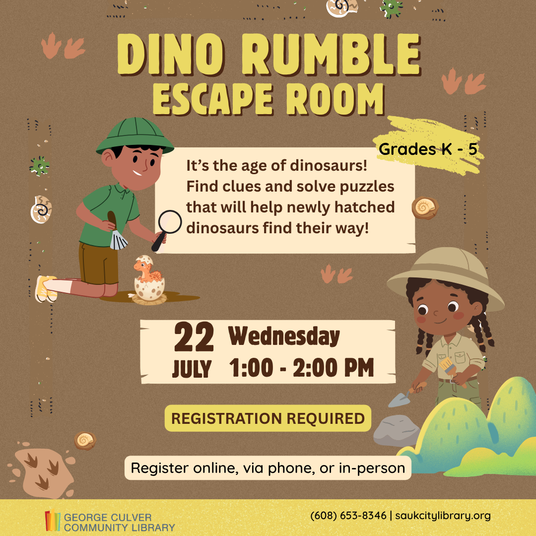 DINO RUMBLE ESCAPE ROOM Wednesday, July 22 2:00-3:00 p.m. It’s the age of the dinosaurs! Find clues and solve puzzles that will help newly hatched dinosaurs find their way! Grades K-5th. Registration is required. Register online, via phone or in-person.