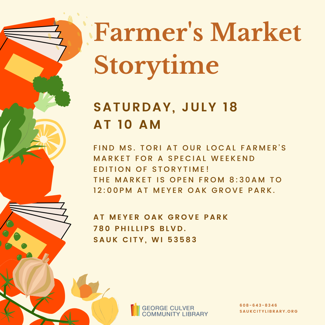 FARMER’S MARKET STORYTIME Saturday, July 18 at 10AM Find Ms. Tori at our local farmer’s market for a special weekend edition of storytime! The Market is open from 8:30 a.m. to 12:00 p.m. at Meyer Oak Grove Park 780 Phillips Blvd, Sauk City, WI