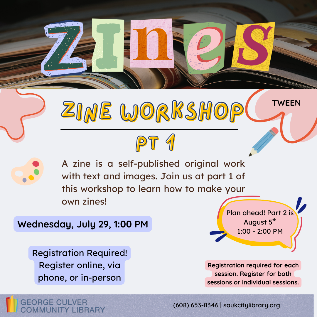 Zines Zine Workshop Pt 1 tween A zine is a self-published original work with text and images. Join us at part 1 of this workshop to learn how to make your own zines! geared for ages 8-11 Wednesday, July 29, 1:00 PM Registration required register online, via phone or in-person Plan ahead! Part 2 is August 5th 1:00-2:00 PM Register for each session. Register for both sessions or individual sessions.
