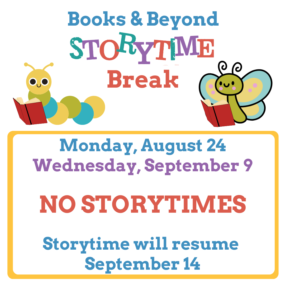 Text: Books & Beyond Storytime Break Monday, August 24-Wednesday, September 9 No Storytimes Storytime will resume September 14