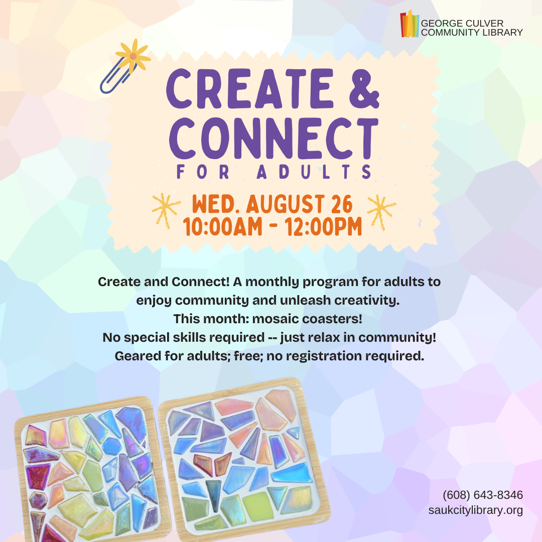 CREATE & CONNECT for adults Wed, August 26, 10:00AM-12:00PM Create and Connect! A monthly program for adults to enjoy community and unleash creativity. This month: mosaic coasters! No special skills required -- just relax in community! Geared for adults; free; no registration required.