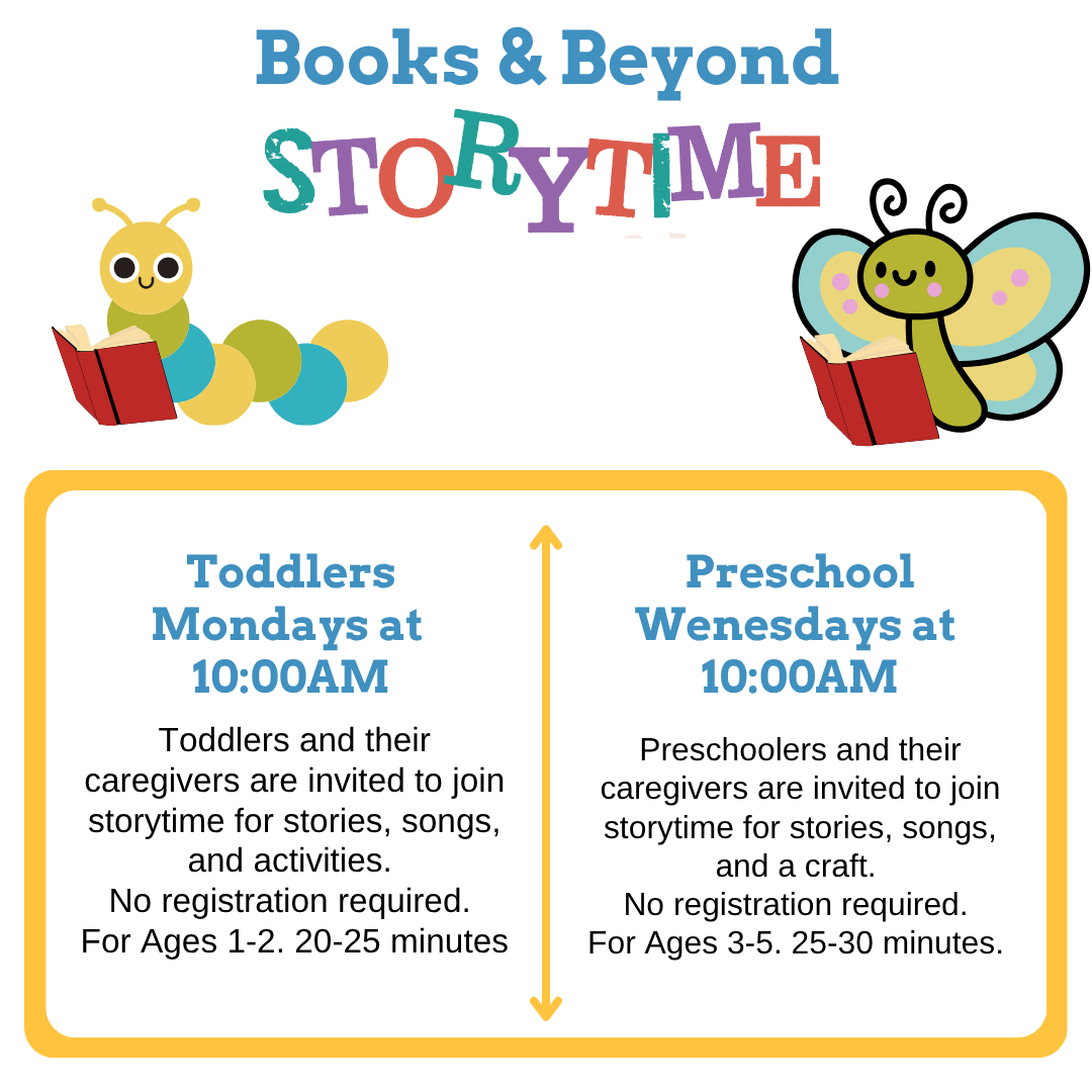 Book & Beyond Storytime Toddlers Mondays at 10:00AM Toddlers and their caregivers are invited to join storytime for stories, songs, and activities. No registration required. For Ages 1-2. 20-25 minutes. Preschool Wednesdays at 10:00 AM Preschoolers and their caregivers are invited to join storytime for stories, songs, and a craft. No registration required. For Ages 3-5. 25-30 minutes.