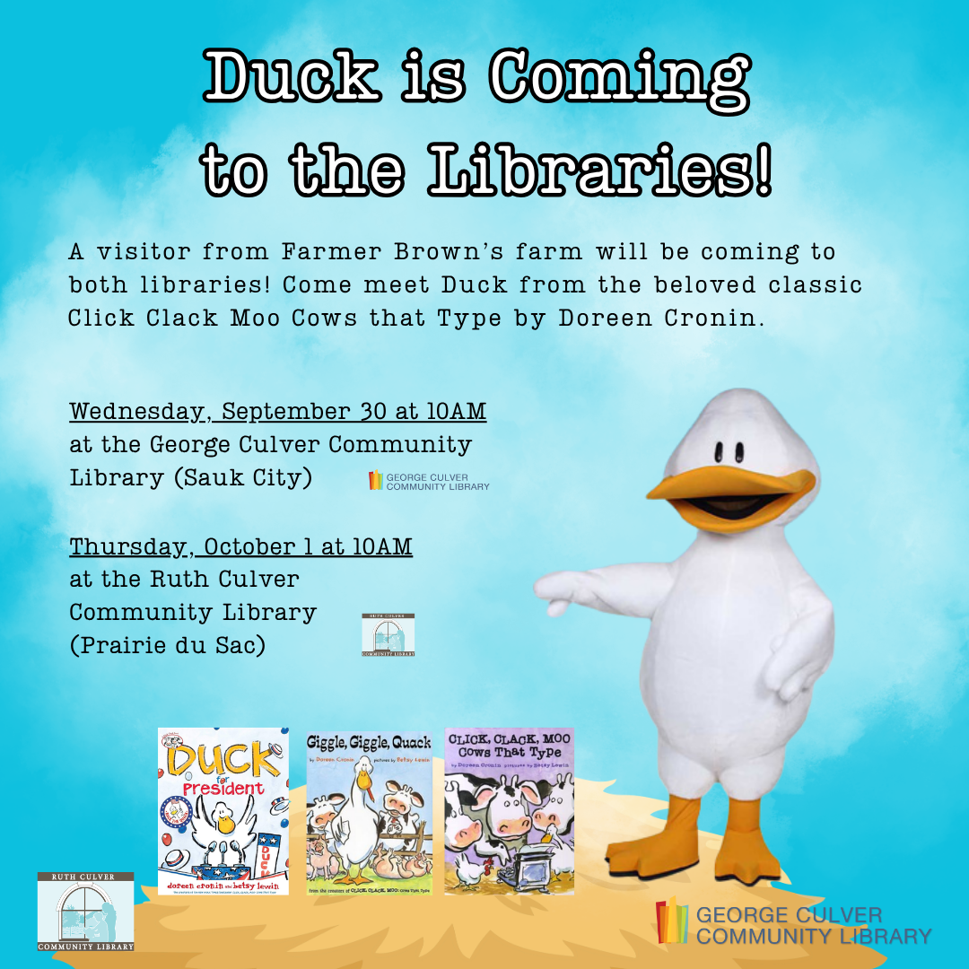 Duck is coming to the Libraries! A visitor from Farmer Brown’s farm will be coming to both libraries! Come meet Duck from the beloved classic Click Clack Moo Cows that Type by Doreen Cronin. Wednesday, September 30 at 10AM at the George Culver Community Library (Sauk City) Thursday, October 1 at 10AM at the Ruth Culver Community Library (Prairie du Sac)