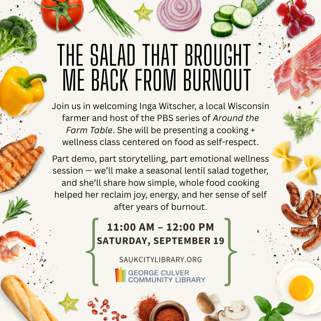 THE SALAD THAT BROUGHT ME BACK FROM BURNOUT Join us in welcoming Inga Witscher, a local Wisconsin farmer and host of the PBS series of Around the Farm Table. She will be presenting a cooking + wellness class centered on food as self-respect. Part demo, part storytelling, part emotional wellness session — we’ll make a seasonal lentil salad together, and she’ll share how simple, whole food cooking helped her reclaim joy, energy, and her sense of self after years of burnout. 11am-12pm Sat, Sept. 19