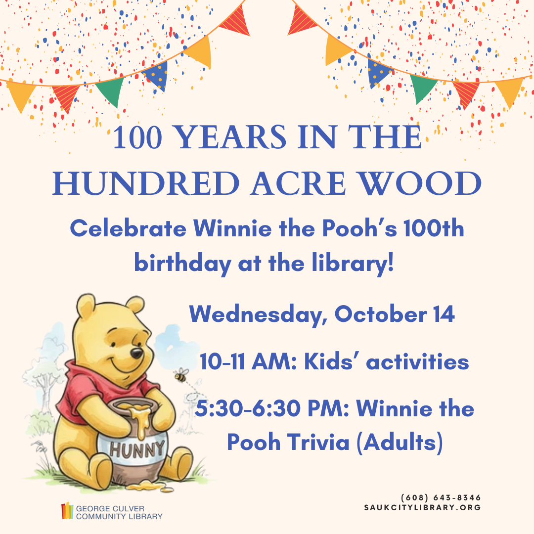 100 Years in the Hundred Acre Woods Celebrate Winnie the Pooh's 100th Birthday at the library Wednesday, October 14 10:00-11:00 AM Kids' activities 5:30-6:30 PM Winnie the Pooh Trivia (Adults)