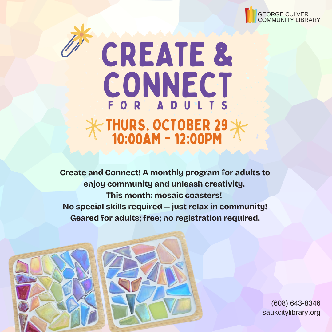 Create & Connect For Adults Thurs. October 29 10:00AM-12:00PM Create and connect! A monthly program for adults to enjoy community and unleash creativity. This month: mosaic coasters! No special skills required -- just relax in community! Geared for adults; free; no registration required.