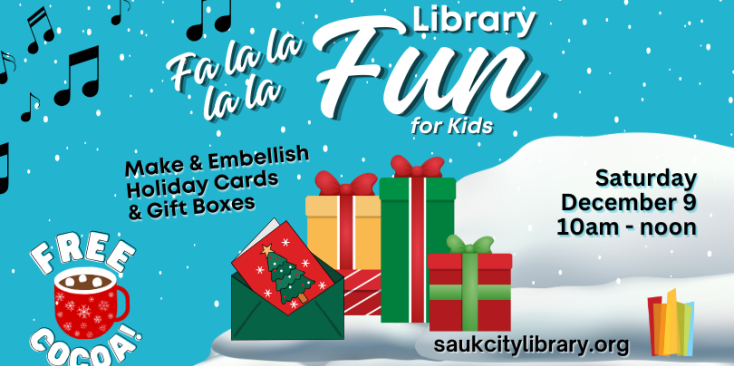 Fa La La La La Library Fun for kids. Make and embelish holiday cards & gift boxes. Saturday, December 9 10am-noon. Free Cocoa! Image of snow, gift boxes in green gold and red and a red card in a green envelope. Music notes in the sky.