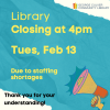 Library clsoing at 4pm Tues, Feb 13 Due to staffing shortages Thank you for your understanding! Teal background, white ripped paper edges. Image od a hand holding a bullhorn in yellow orange and pink